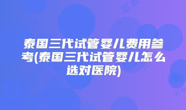 泰国三代试管婴儿费用参考(泰国三代试管婴儿怎么选对医院)