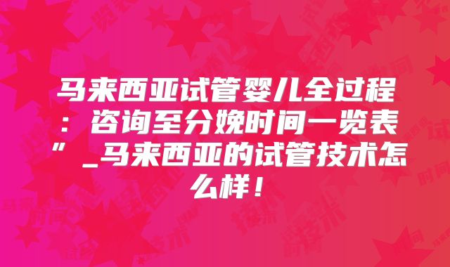 马来西亚试管婴儿全过程:咨询至分娩时间一览表”_马来西亚的试管技术怎么样!