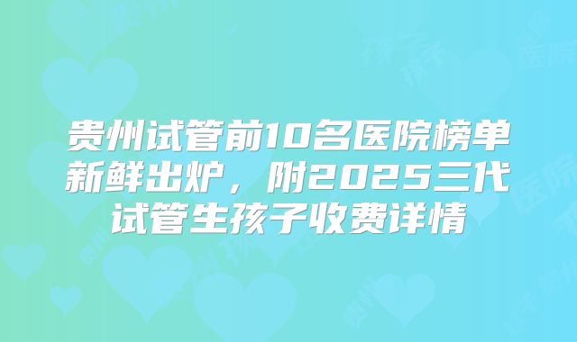 贵州试管前10名医院榜单新鲜出炉，附2025三代试管生孩子收费详情