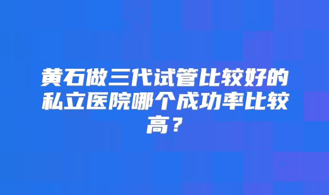 黄石做三代试管比较好的私立医院哪个成功率比较高？