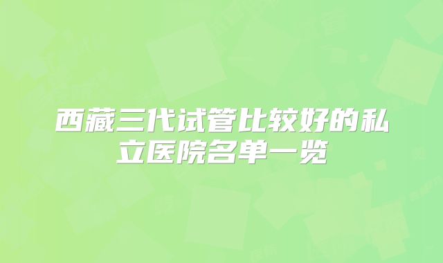 西藏三代试管比较好的私立医院名单一览