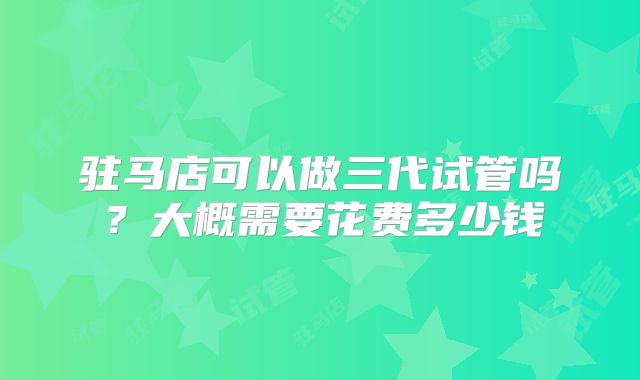 驻马店可以做三代试管吗?大概需要花费多少钱