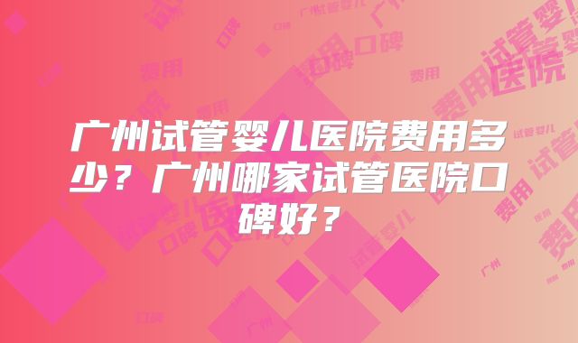 广州试管婴儿医院费用多少?广州哪家试管医院口碑好?