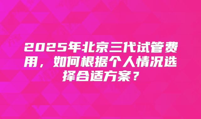 2025年北京三代试管费用，如何根据个人情况选择合适方案？