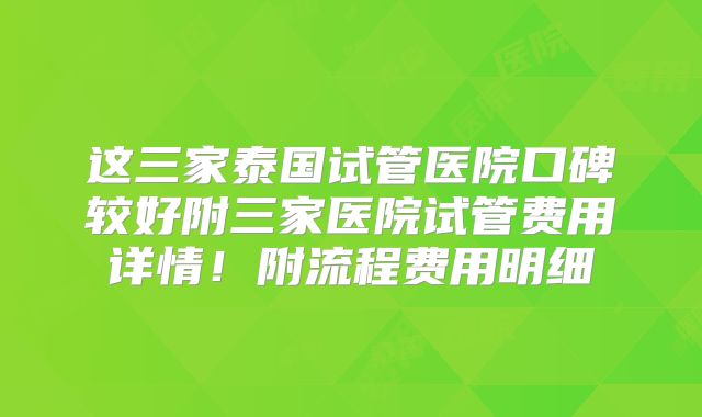 这三家泰国试管医院口碑较好附三家医院试管费用详情！附流程费用明细