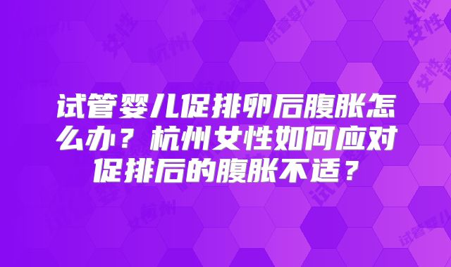 试管婴儿促排卵后腹胀怎么办?杭州女性如何应对促排后的腹胀不适?