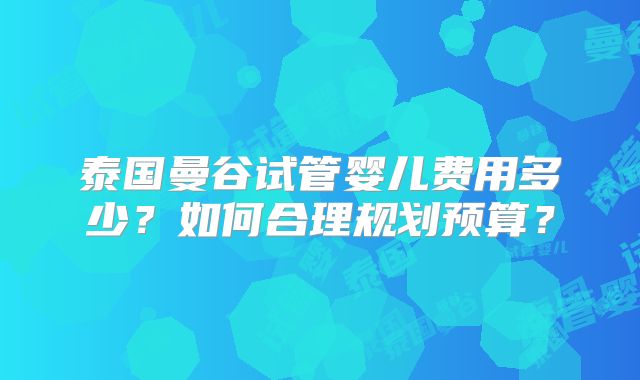 泰国曼谷试管婴儿费用多少?如何合理规划预算?