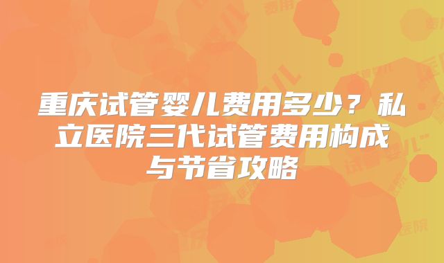 重庆试管婴儿费用多少?私立医院三代试管费用构成与节省攻略