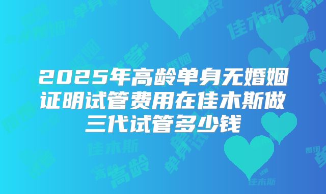 2025年高龄单身无婚姻证明试管费用在佳木斯做三代试管多少钱