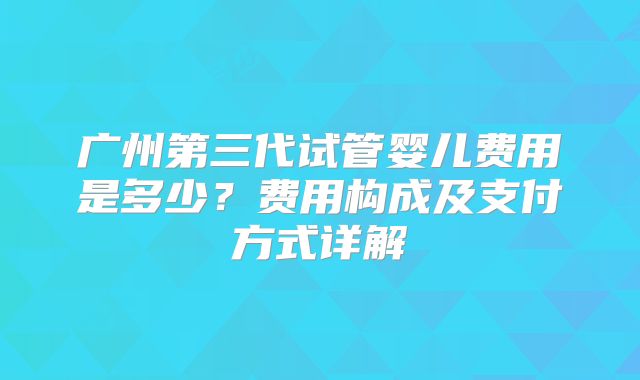 广州第三代试管婴儿费用是多少？费用构成及支付方式详解