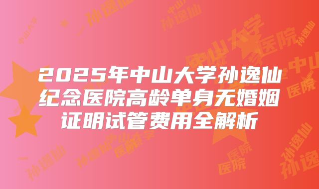 2025年中山大学孙逸仙纪念医院高龄单身无婚姻证明试管费用全解析