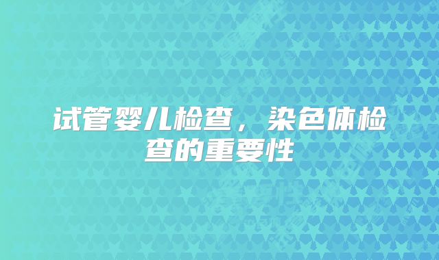 试管婴儿检查,染色体检查的重要性