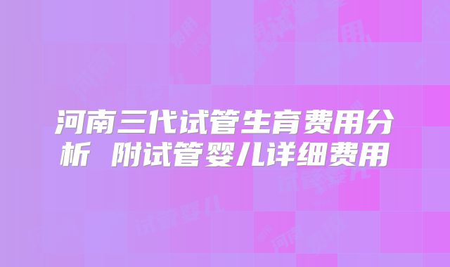 河南三代试管生育费用分析 附试管婴儿详细费用