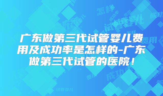 广东做第三代试管婴儿费用及成功率是怎样的-广东做第三代试管的医院！