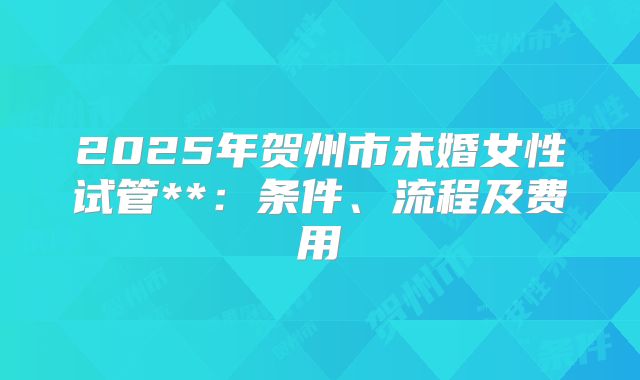 2025年贺州市未婚女性试管**:条件、流程及费用