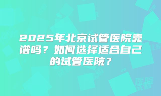 2025年北京试管医院靠谱吗？如何选择适合自己的试管医院？