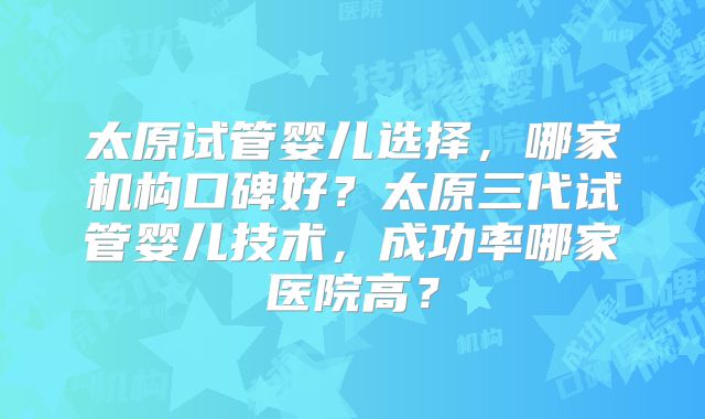 太原试管婴儿选择,哪家机构口碑好?太原三代试管婴儿技术,成功率哪家医院高?