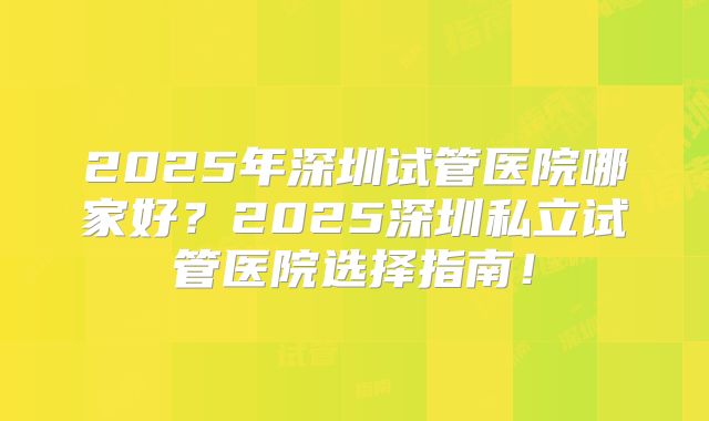 2025年深圳试管医院哪家好?2025深圳私立试管医院选择指南!