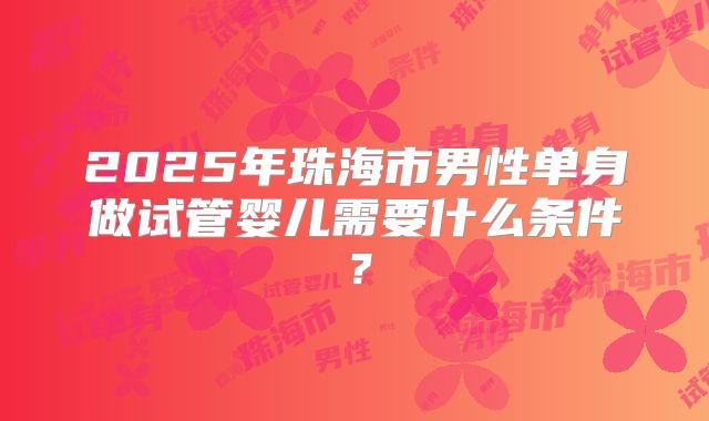 2025年珠海市男性单身做试管婴儿需要什么条件?