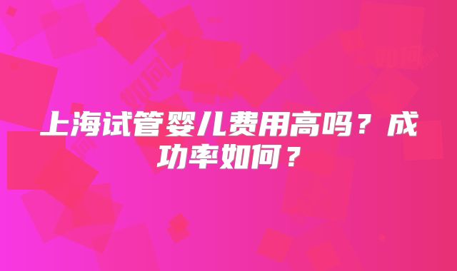 上海试管婴儿费用高吗?成功率如何?