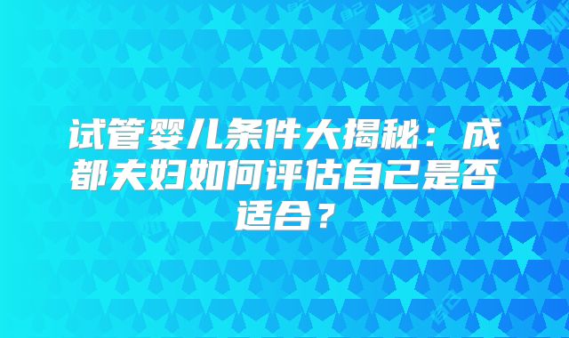 试管婴儿条件大揭秘:成都夫妇如何评估自己是否适合?