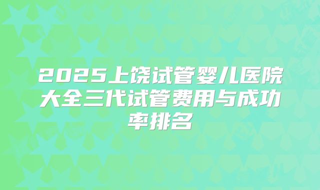 2025上饶试管婴儿医院大全三代试管费用与成功率排名
