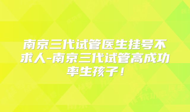 南京三代试管医生挂号不求人-南京三代试管高成功率生孩子!