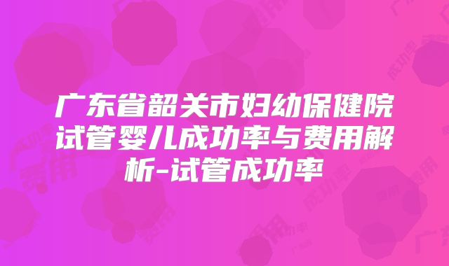 广东省韶关市妇幼保健院试管婴儿成功率与费用解析-试管成功率