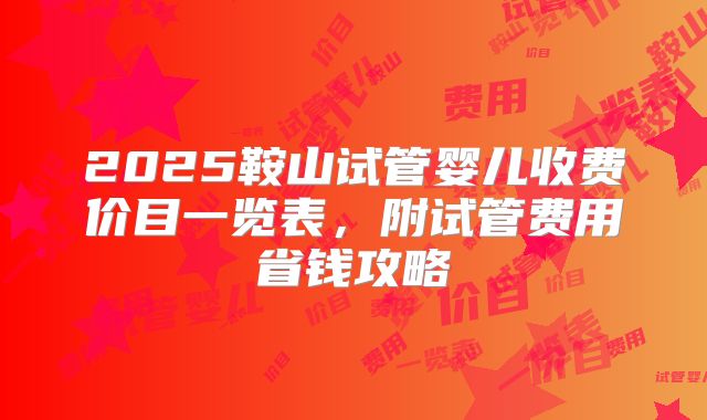 2025鞍山试管婴儿收费价目一览表，附试管费用省钱攻略