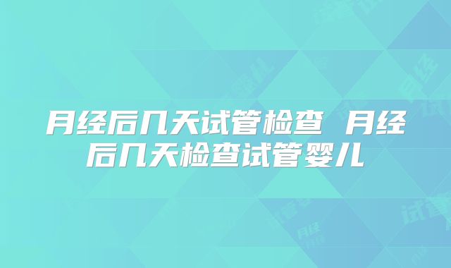 月经后几天试管检查 月经后几天检查试管婴儿