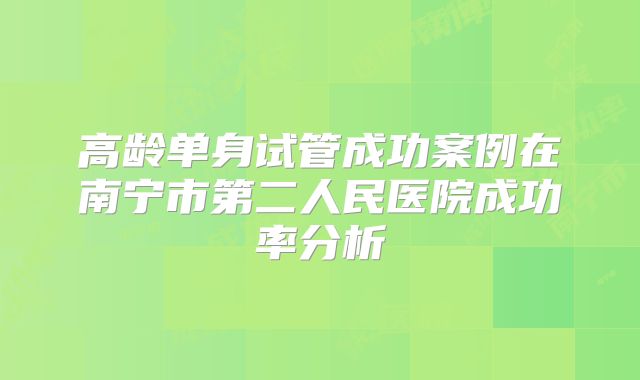 高龄单身试管成功案例在南宁市第二人民医院成功率分析