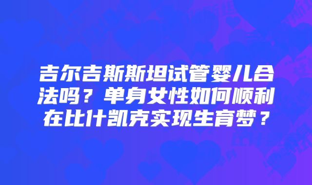 吉尔吉斯斯坦试管婴儿合法吗？单身女性如何顺利在比什凯克实现生育梦？