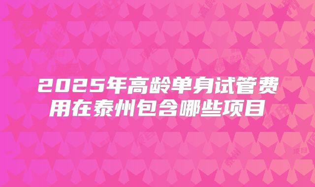 2025年高龄单身试管费用在泰州包含哪些项目