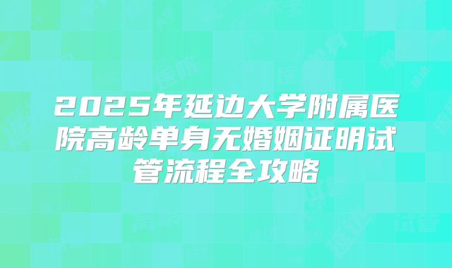 2025年延边大学附属医院高龄单身无婚姻证明试管流程全攻略