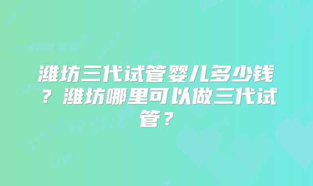 潍坊三代试管婴儿多少钱?潍坊哪里可以做三代试管?