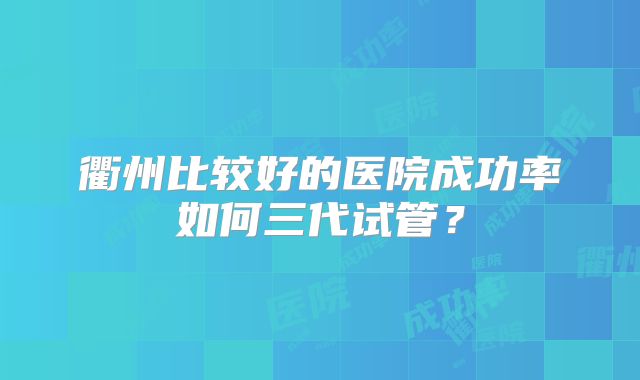 衢州比较好的医院成功率如何三代试管？