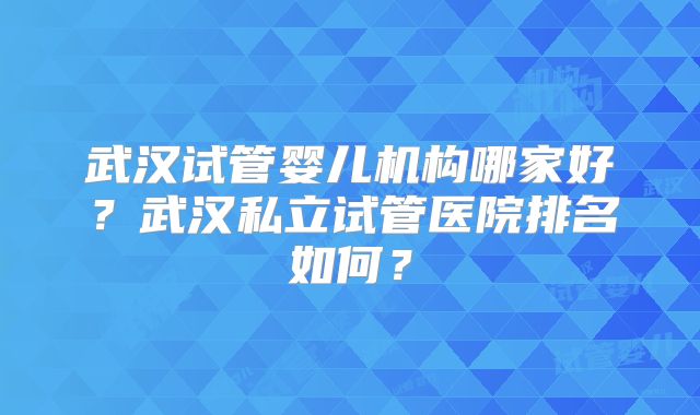 武汉试管婴儿机构哪家好？武汉私立试管医院排名如何？