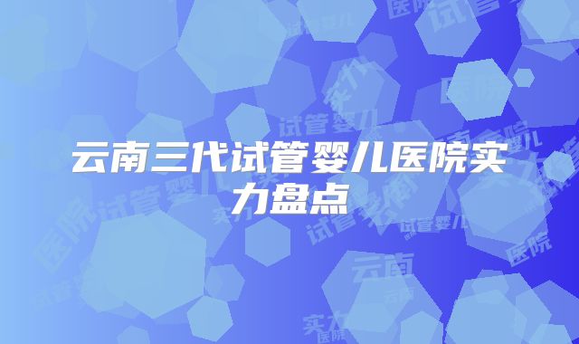 云南三代试管婴儿医院实力盘点