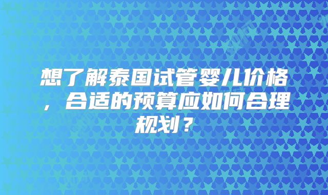 想了解泰国试管婴儿价格,合适的预算应如何合理规划?