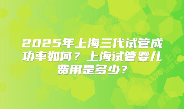 2025年上海三代试管成功率如何?上海试管婴儿费用是多少?
