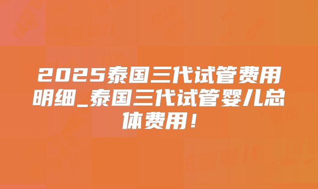 2025泰国三代试管费用明细_泰国三代试管婴儿总体费用!
