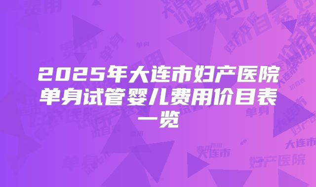 2025年大连市妇产医院单身试管婴儿费用价目表一览