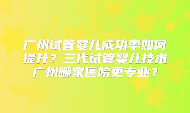 广州试管婴儿成功率如何提升?三代试管婴儿技术广州哪家医院更专业?