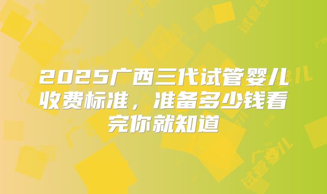 2025广西三代试管婴儿收费标准，准备多少钱看完你就知道