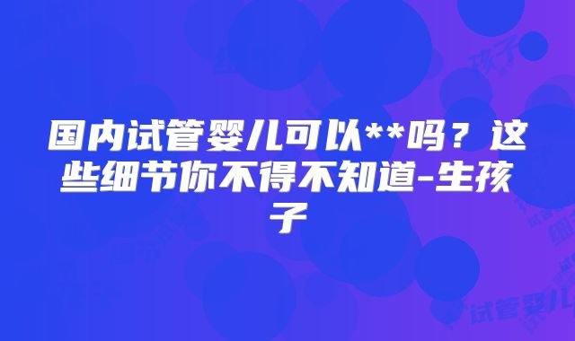 国内试管婴儿可以**吗?这些细节你不得不知道-生孩子