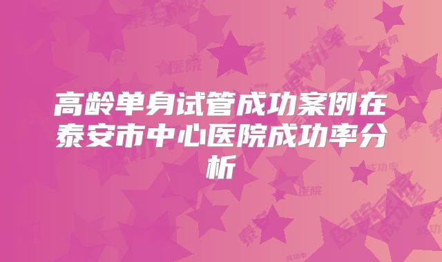 高龄单身试管成功案例在泰安市中心医院成功率分析