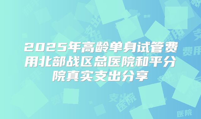 2025年高龄单身试管费用北部战区总医院和平分院真实支出分享