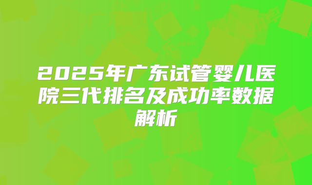 2025年广东试管婴儿医院三代排名及成功率数据解析