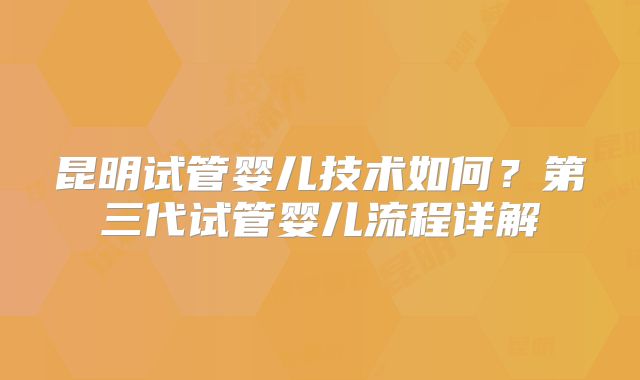 昆明试管婴儿技术如何?第三代试管婴儿流程详解