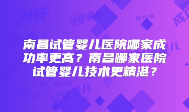 南昌试管婴儿医院哪家成功率更高?南昌哪家医院试管婴儿技术更精湛?